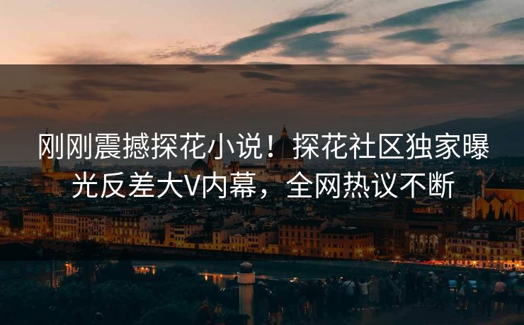 刚刚震撼探花小说！探花社区独家曝光反差大V内幕，全网热议不断
