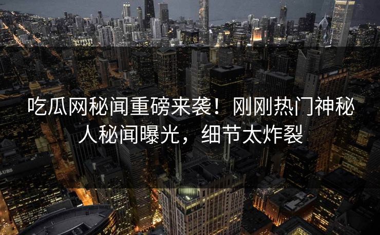 吃瓜网秘闻重磅来袭！刚刚热门神秘人秘闻曝光，细节太炸裂