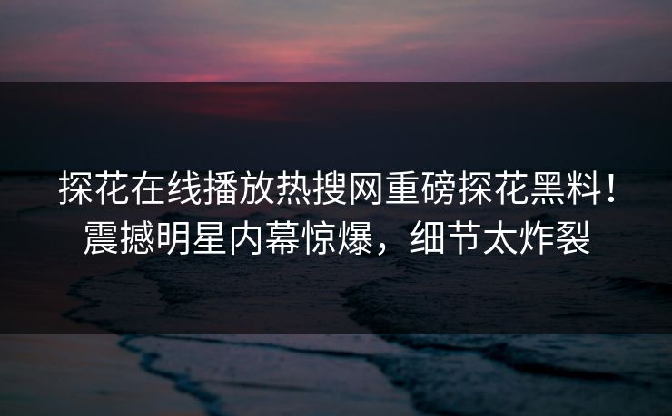探花在线播放热搜网重磅探花黑料！震撼明星内幕惊爆，细节太炸裂