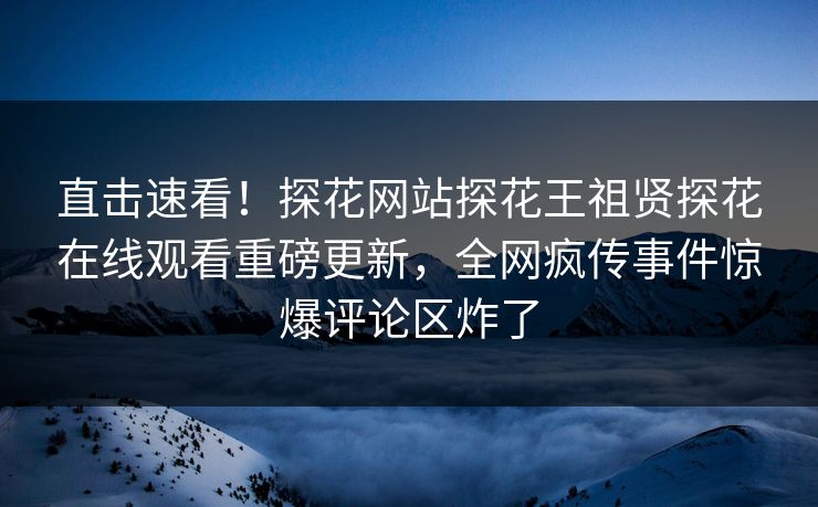 直击速看！探花网站探花王祖贤探花在线观看重磅更新，全网疯传事件惊爆评论区炸了