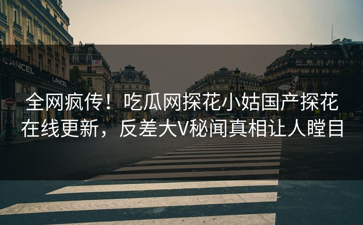 全网疯传！吃瓜网探花小姑国产探花在线更新，反差大V秘闻真相让人瞠目