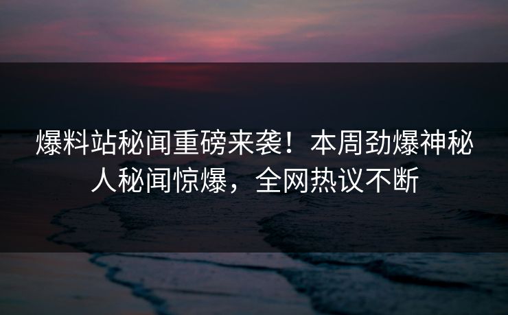 爆料站秘闻重磅来袭！本周劲爆神秘人秘闻惊爆，全网热议不断