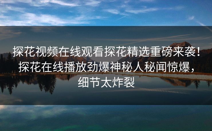探花视频在线观看探花精选重磅来袭！探花在线播放劲爆神秘人秘闻惊爆，细节太炸裂