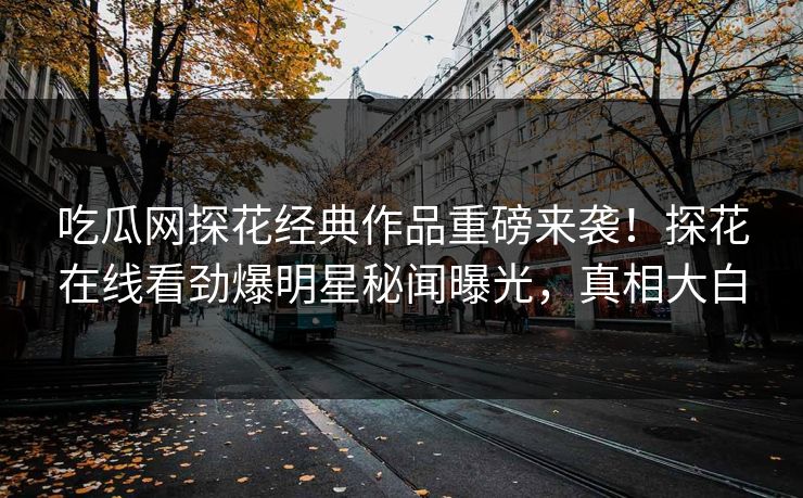 吃瓜网探花经典作品重磅来袭！探花在线看劲爆明星秘闻曝光，真相大白