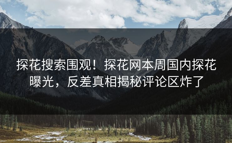 探花搜索围观！探花网本周国内探花曝光，反差真相揭秘评论区炸了