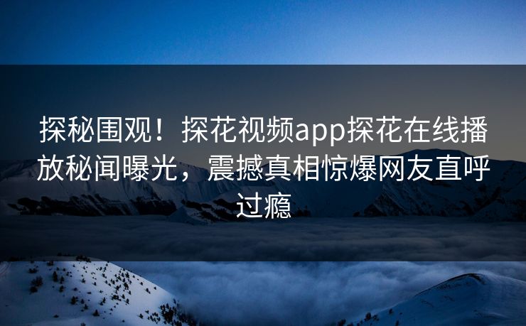 探秘围观！探花视频app探花在线播放秘闻曝光，震撼真相惊爆网友直呼过瘾