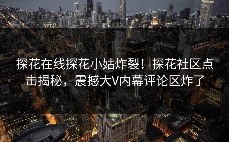 探花在线探花小姑炸裂！探花社区点击揭秘，震撼大V内幕评论区炸了