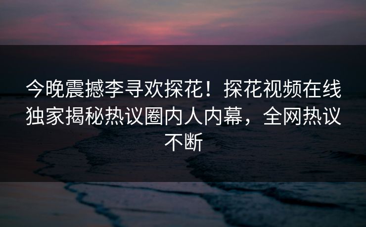 今晚震撼李寻欢探花！探花视频在线独家揭秘热议圈内人内幕，全网热议不断