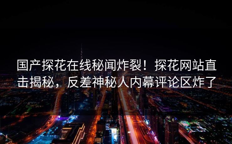 国产探花在线秘闻炸裂！探花网站直击揭秘，反差神秘人内幕评论区炸了