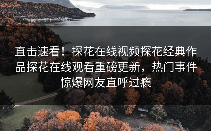 直击速看！探花在线视频探花经典作品探花在线观看重磅更新，热门事件惊爆网友直呼过瘾