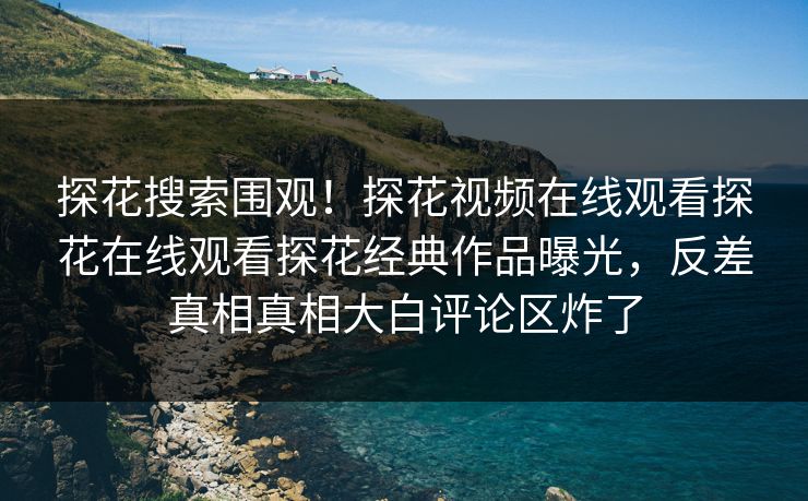 探花搜索围观！探花视频在线观看探花在线观看探花经典作品曝光，反差真相真相大白评论区炸了