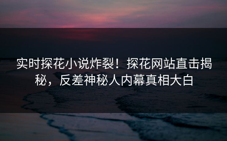 实时探花小说炸裂！探花网站直击揭秘，反差神秘人内幕真相大白