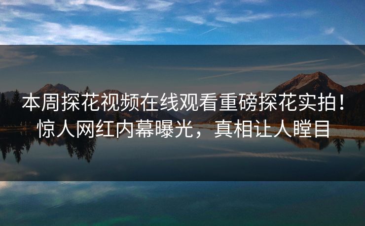 本周探花视频在线观看重磅探花实拍！惊人网红内幕曝光，真相让人瞠目