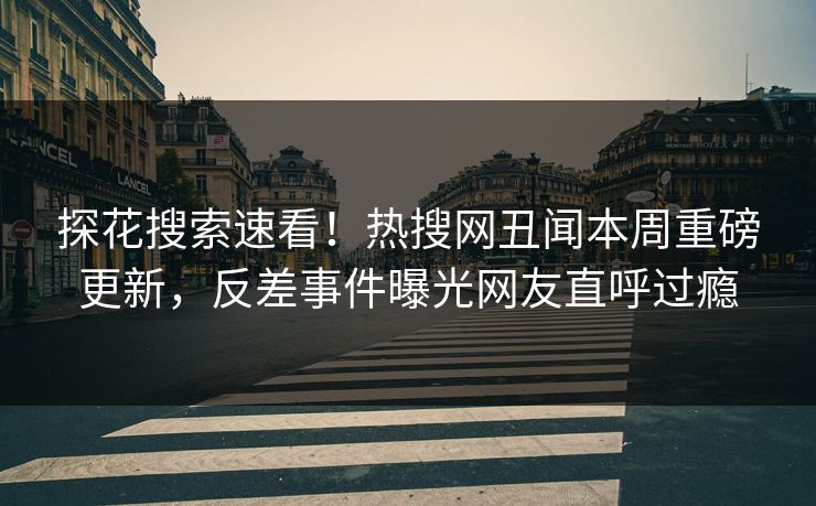 探花搜索速看！热搜网丑闻本周重磅更新，反差事件曝光网友直呼过瘾