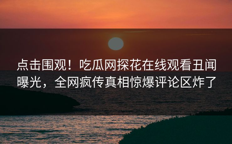 点击围观！吃瓜网探花在线观看丑闻曝光，全网疯传真相惊爆评论区炸了
