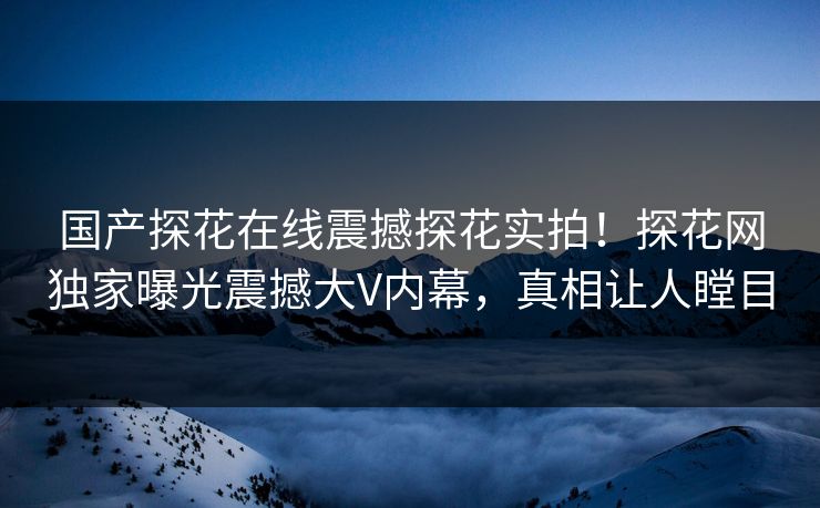 国产探花在线震撼探花实拍！探花网独家曝光震撼大V内幕，真相让人瞠目