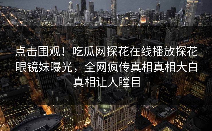点击围观！吃瓜网探花在线播放探花眼镜妹曝光，全网疯传真相真相大白真相让人瞠目
