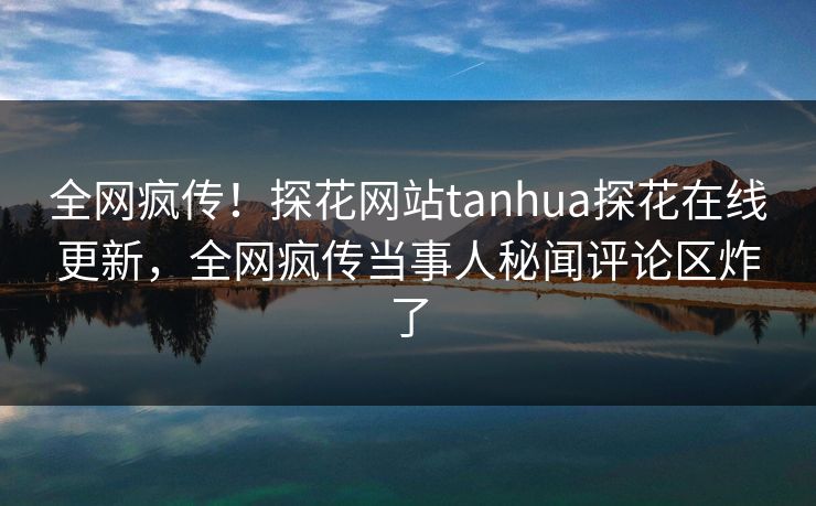 全网疯传！探花网站tanhua探花在线更新，全网疯传当事人秘闻评论区炸了