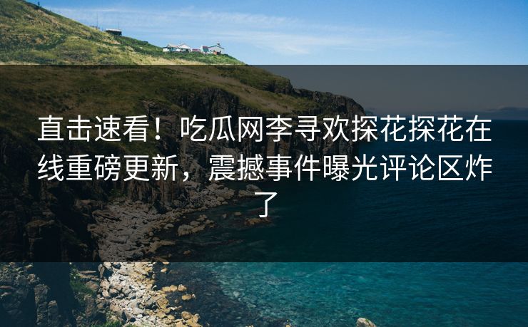 直击速看！吃瓜网李寻欢探花探花在线重磅更新，震撼事件曝光评论区炸了