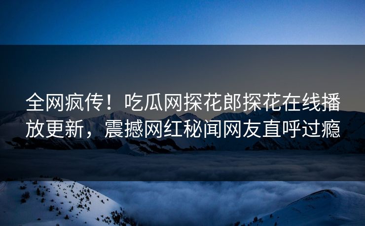 全网疯传！吃瓜网探花郎探花在线播放更新，震撼网红秘闻网友直呼过瘾