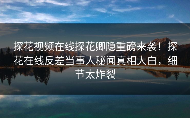 探花视频在线探花卿隐重磅来袭！探花在线反差当事人秘闻真相大白，细节太炸裂