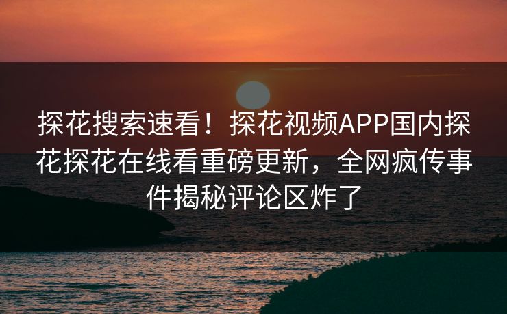 探花搜索速看！探花视频APP国内探花探花在线看重磅更新，全网疯传事件揭秘评论区炸了
