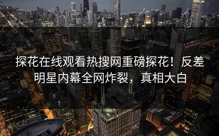 探花在线观看热搜网重磅探花！反差明星内幕全网炸裂，真相大白
