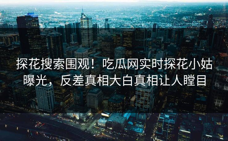 探花搜索围观！吃瓜网实时探花小姑曝光，反差真相大白真相让人瞠目  第1张