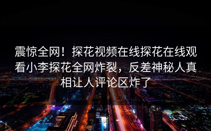震惊全网！探花视频在线探花在线观看小李探花全网炸裂，反差神秘人真相让人评论区炸了  第1张