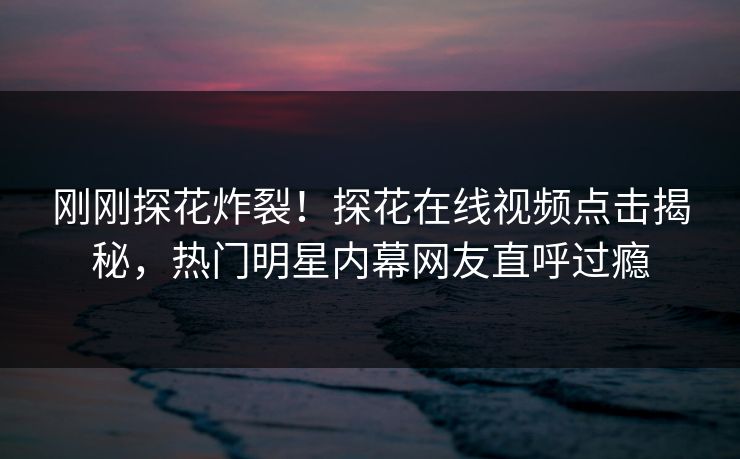 刚刚探花炸裂！探花在线视频点击揭秘，热门明星内幕网友直呼过瘾