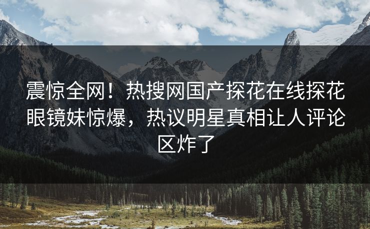 震惊全网！热搜网国产探花在线探花眼镜妹惊爆，热议明星真相让人评论区炸了