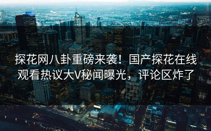 探花网八卦重磅来袭！国产探花在线观看热议大V秘闻曝光，评论区炸了