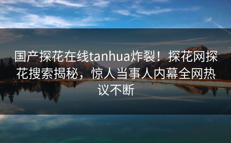 国产探花在线tanhua炸裂！探花网探花搜索揭秘，惊人当事人内幕全网热议不断