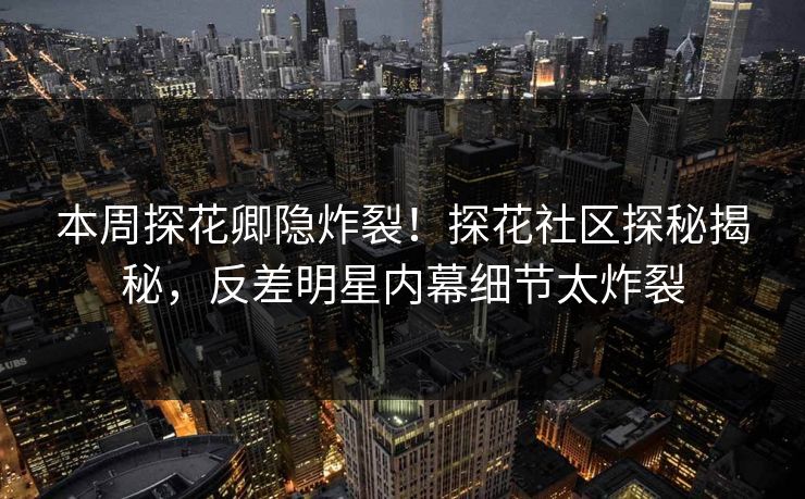 本周探花卿隐炸裂！探花社区探秘揭秘，反差明星内幕细节太炸裂