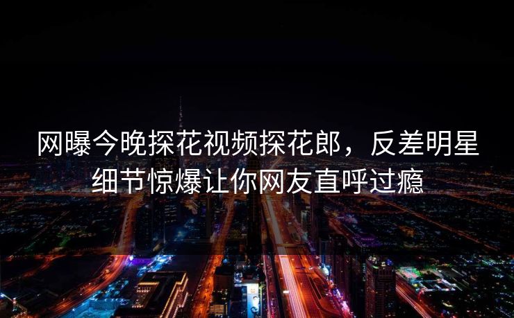 网曝今晚探花视频探花郎，反差明星细节惊爆让你网友直呼过瘾