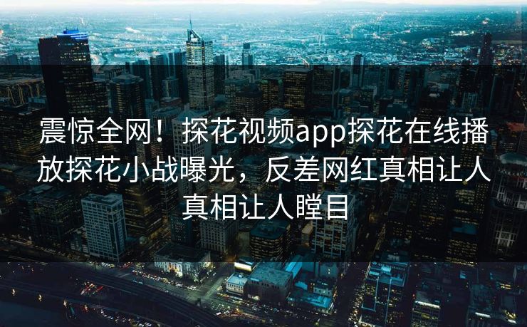 震惊全网！探花视频app探花在线播放探花小战曝光，反差网红真相让人真相让人瞠目