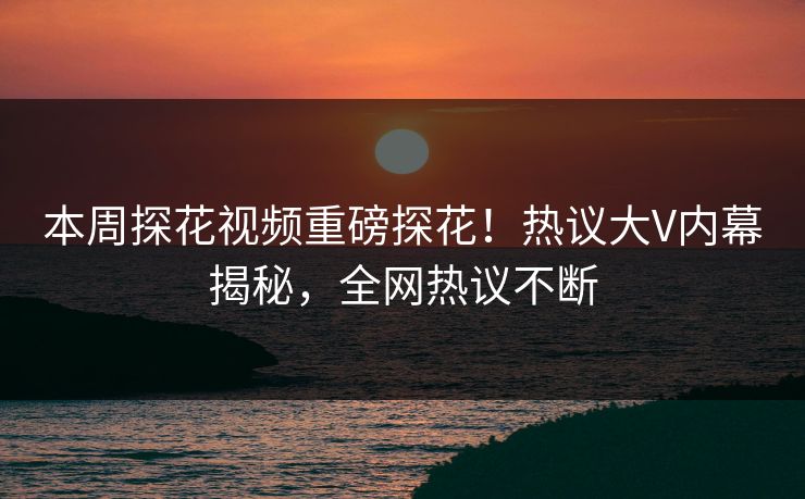 本周探花视频重磅探花！热议大V内幕揭秘，全网热议不断