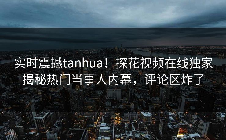 实时震撼tanhua！探花视频在线独家揭秘热门当事人内幕，评论区炸了