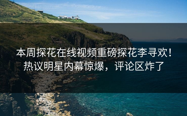 本周探花在线视频重磅探花李寻欢！热议明星内幕惊爆，评论区炸了