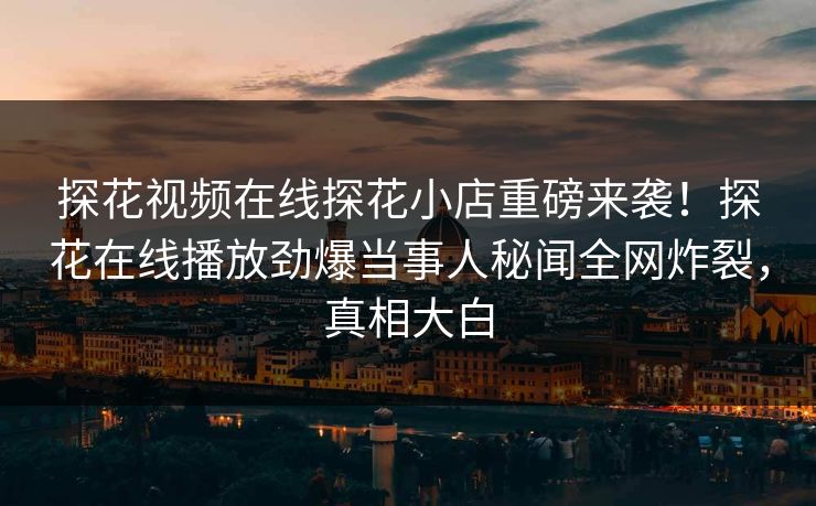 探花视频在线探花小店重磅来袭！探花在线播放劲爆当事人秘闻全网炸裂，真相大白  第1张