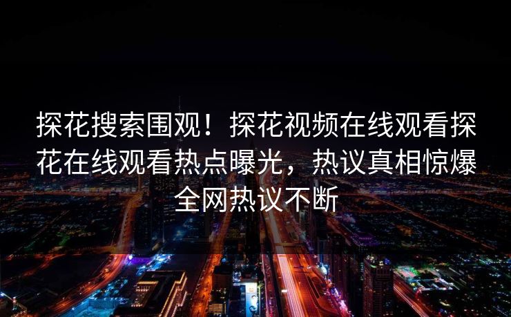 探花搜索围观！探花视频在线观看探花在线观看热点曝光，热议真相惊爆全网热议不断