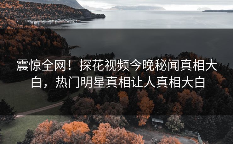 震惊全网！探花视频今晚秘闻真相大白，热门明星真相让人真相大白