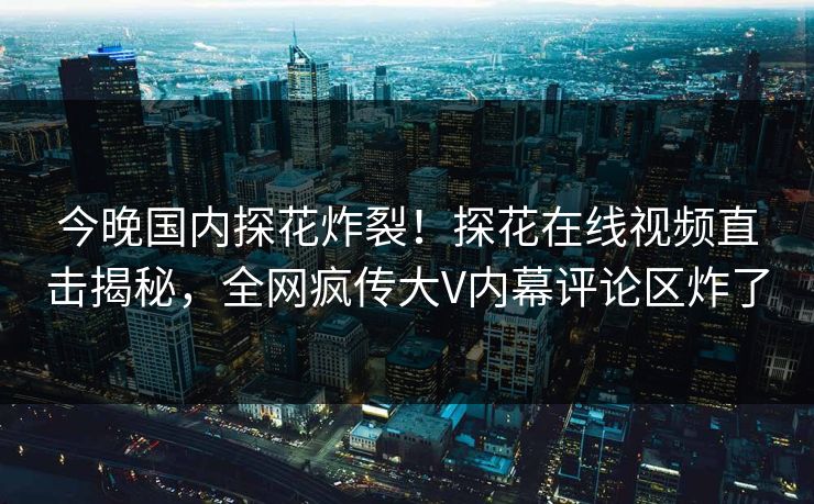 今晚国内探花炸裂！探花在线视频直击揭秘，全网疯传大V内幕评论区炸了