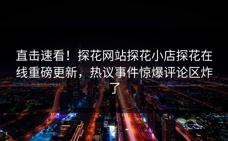 直击速看！探花网站探花小店探花在线重磅更新，热议事件惊爆评论区炸了