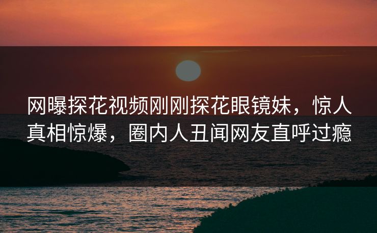 网曝探花视频刚刚探花眼镜妹，惊人真相惊爆，圈内人丑闻网友直呼过瘾  第1张