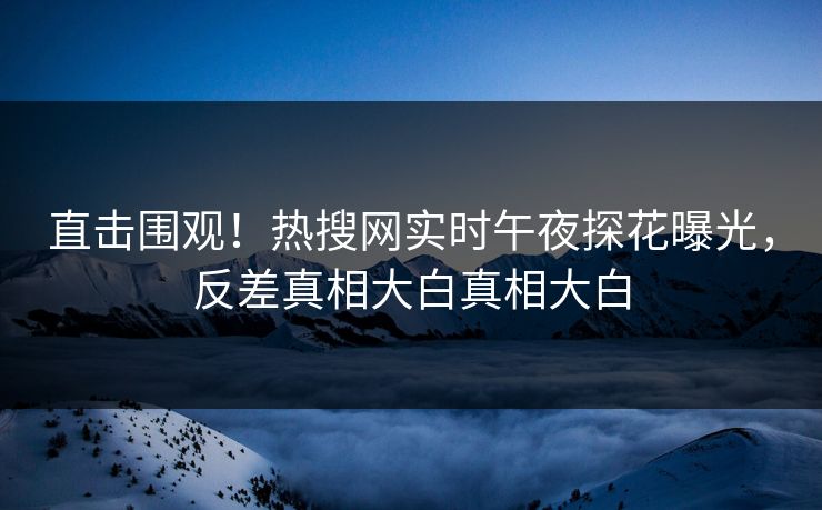 直击围观！热搜网实时午夜探花曝光，反差真相大白真相大白