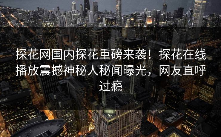 探花网国内探花重磅来袭！探花在线播放震撼神秘人秘闻曝光，网友直呼过瘾