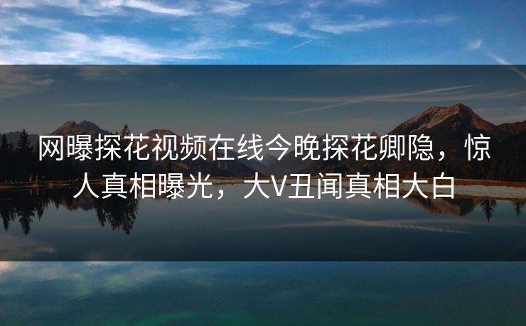 网曝探花视频在线今晚探花卿隐，惊人真相曝光，大V丑闻真相大白