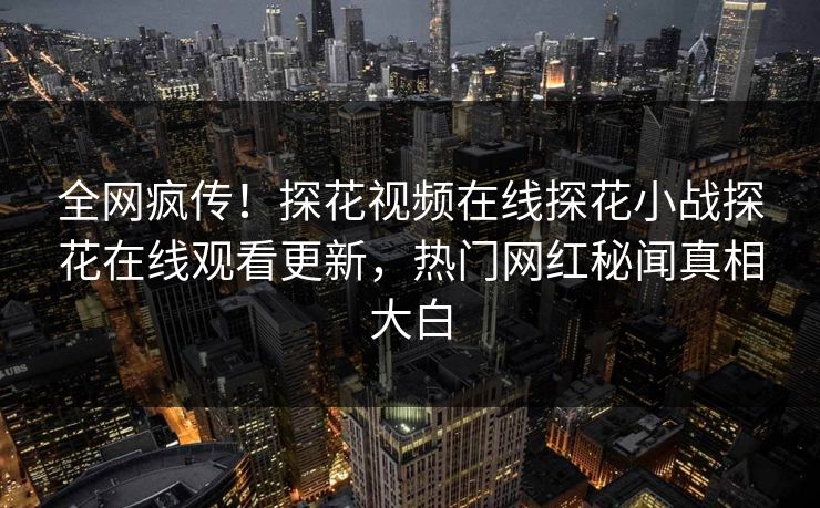 全网疯传！探花视频在线探花小战探花在线观看更新，热门网红秘闻真相大白  第1张