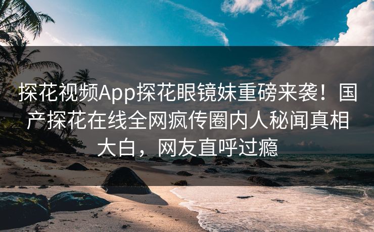 探花视频App探花眼镜妹重磅来袭！国产探花在线全网疯传圈内人秘闻真相大白，网友直呼过瘾  第1张